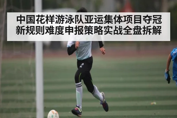 中国花样游泳队亚运集体项目夺冠新规则难度申报策略实战全盘拆解（kaiyun）